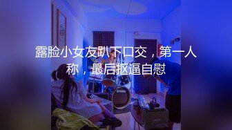 露脸小女友趴下口交，第一人称，最后抠逼自慰