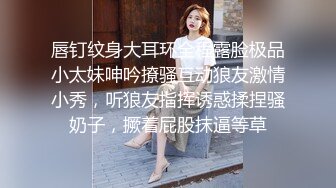 唇钉纹身大耳环全程露脸极品小太妹呻吟撩骚互动狼友激情小秀，听狼友指挥诱惑揉捏骚奶子，撅着屁股抹逼等草