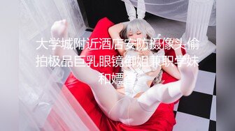 大学城附近酒店安防摄像头偷拍极品巨乳眼镜御姐兼职学妹和嫖客