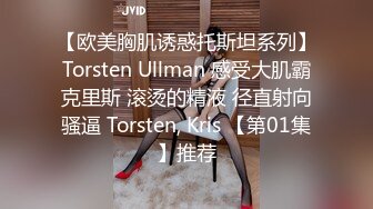 【欧美胸肌诱惑托斯坦系列】Torsten Ullman 感受大肌霸克里斯 滚烫的精液 径直射向骚逼 Torsten, Kris 【第01集】推荐