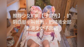 推荐少女扩阴【子宫秀】，扩阴自慰，叫爸爸，把精液全部射进少女子宫吧