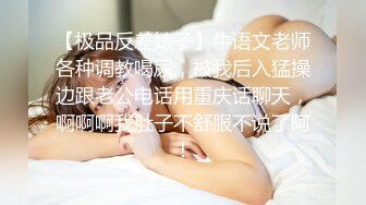 【极品反差婊子】牛语文老师各种调教喝尿，被我后入猛操边跟老公电话用重庆话聊天，啊啊啊我肚子不舒服不说了阿！