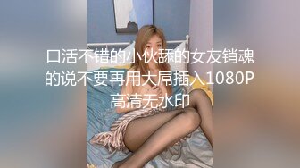 口活不错的小伙舔的女友销魂的说不要再用大屌插入1080P高清无水印