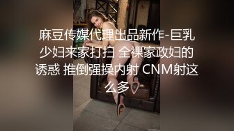 麻豆传媒代理出品新作-巨乳少妇来家打扫 全裸家政妇的诱惑 推倒强操内射 CNM射这么多