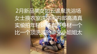 2月新品美女如云温泉洗浴场女士换衣室洗浴间内部高清真实偸拍年轻妹子真多身材一个比一个顶洗澡的漂亮小姐姐太嫩了