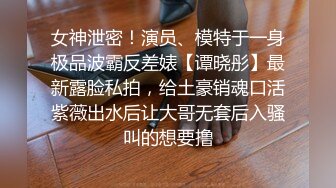 女神泄密！演员、模特于一身极品波霸反差婊【谭晓彤】最新露脸私拍，给土豪销魂口活紫薇出水后让大哥无套后入骚叫的想要撸