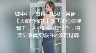 城中村一哥横扫150一条街，【大萌萌探花】双飞不过瘾接着干，两小时450玩3个，物美价廉真实偷拍必须玩过瘾