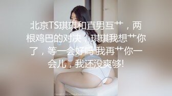 北京TS琪琪和直男互艹，两根鸡巴的对决，琪琪我想艹你了，等一会好吗 我再艹你一会儿，我还没爽够!