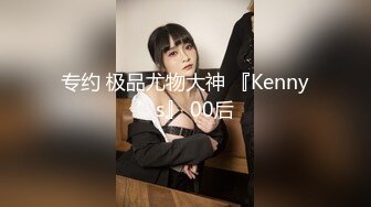 专约 极品尤物大神 『Kenny’s』 00后