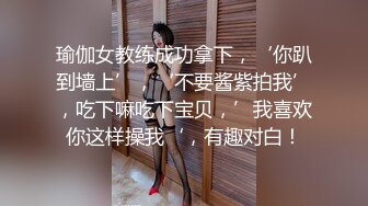 瑜伽女教练成功拿下，‘你趴到墙上’，‘不要酱紫拍我’，吃下嘛吃下宝贝，’我喜欢你这样操我‘，有趣对白！