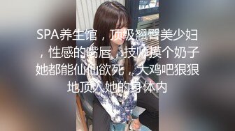 SPA养生馆，顶级翘臀美少妇，性感的嘴唇，技师摸个奶子她都能仙仙欲死，大鸡吧狠狠地顶入她的身体内