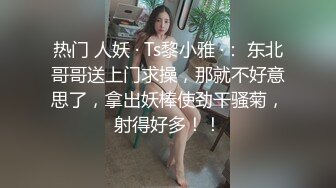 热门 人妖 · Ts黎小雅 ·： 东北哥哥送上门求操，那就不好意思了，拿出妖棒使劲干骚菊，射得好多！！