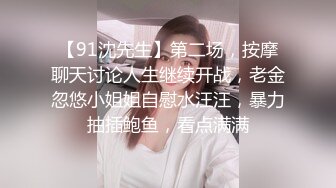 【91沈先生】第二场，按摩聊天讨论人生继续开战，老金忽悠小姐姐自慰水汪汪，暴力抽插鲍鱼，看点满满