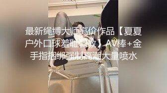 最新绳缚大师高价作品【夏夏户外口球羞耻调教】AV棒+金手指捆绑强制高潮大量喷水