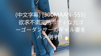 (中文字幕) [300MAAN-555] 欲求不満完熟ボディな元ゴーゴーダンサーのギャル妻をハメ倒す！