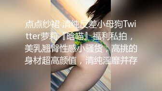 点点纱裙 清纯反差小母狗Twitter萝莉『晗喵』福利私拍，美乳翘臀性感小骚货，高挑的身材超高颜值，清纯淫靡并存