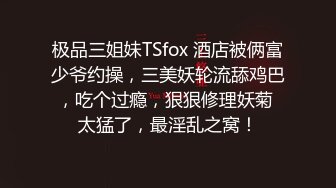 极品三姐妹TSfox 酒店被俩富少爷约操，三美妖轮流舔鸡巴，吃个过瘾，狠狠修理妖菊 太猛了，最淫乱之窝！