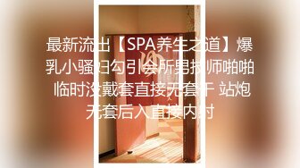 最新流出【SPA养生之道】爆乳小骚妇勾引会所男技师啪啪 临时没戴套直接无套干 站炮无套后入直接内射