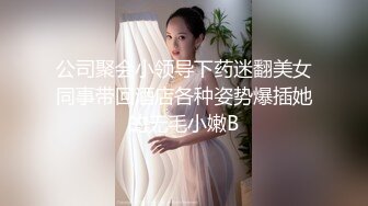 公司聚会小领导下药迷翻美女同事带回酒店各种姿势爆插她的无毛小嫩B