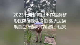 2023七月新流出黑客破解整形医院摄像头偷拍 激光去逼毛美白 黑逼秒变粉嫩一线天