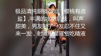 极品清纯眼镜御姐【樱桃有点盐】,丰满的水嫩肌肤，叫声甜美，男友射了一发忍不住又来一发，射嘴里灌骚货吃精液！