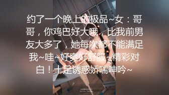 约了一个晚上的极品~女：哥哥，你鸡巴好大哦，比我前男友大多了，她每次都不能满足我~哇~好爽好舒服~精彩对白！十足诱惑娇喘呻吟~