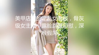 美甲店里的淫乱女老板，骨灰级女主播，露脸跳蛋自慰，深喉假屌