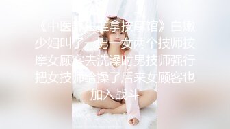 《中医养生推拿按摩馆》白嫩少妇叫了一男一女两个技师按摩女顾客去洗澡时男技师强行把女技师给操了后来女顾客也加入战斗