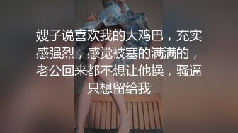 嫂子说喜欢我的大鸡巴，充实感强烈，感觉被塞的满满的，老公回来都不想让他操，骚逼只想留给我