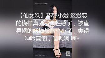 【仙女妖】TS韩小爱 这爱恋的模样真骚，太性感了，被直男操的妖棒都缩小小了，爽得呻吟高潮，哇嗯啊 啊~