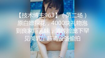 【技术博主963】（第二场）原白嫖探花，4000块礼物泡到良家巨乳妹，清纯脸庞下罕见美乳，超清设备偷拍