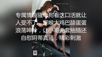 专属情趣骚母狗看这口活就让人受不了，深喉大鸡巴舔蛋蛋浪荡呻吟，让小哥无套抽插还自慰阴蒂真骚，精彩刺激