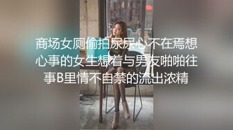 商场女厕偷拍尿尿心不在焉想心事的女生想着与男友啪啪往事B里情不自禁的流出浓精