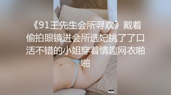 《91王先生会所寻欢》戴着偷拍眼镜进会所选妃挑了了口活不错的小姐穿着情趣网衣啪啪