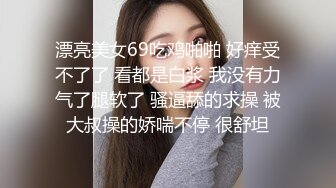 漂亮美女69吃鸡啪啪 好痒受不了了 看都是白浆 我没有力气了腿软了 骚逼舔的求操 被大叔操的娇喘不停 很舒坦