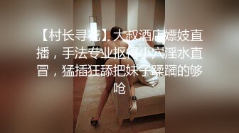 【村长寻花】大叔酒店嫖妓直播，手法专业抠得小穴淫水直冒，猛插狂舔把妹子蹂躏的够呛