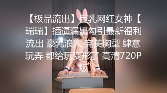 【极品流出】巨乳网红女神【瑞瑞】插逼漏奶勾引最新福利流出 豪乳浪穴 完美胸型 肆意玩弄 都给玩变形了 高清720P版