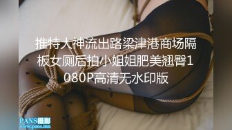 推特大神流出路梁津港商场隔板女厕后拍小姐姐肥美翘臀1080P高清无水印版