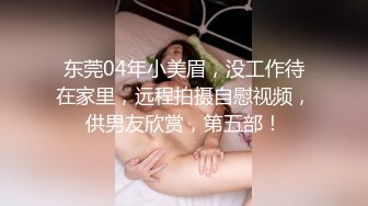 东莞04年小美眉，没工作待在家里，远程拍摄自慰视频，供男友欣赏，第五部！