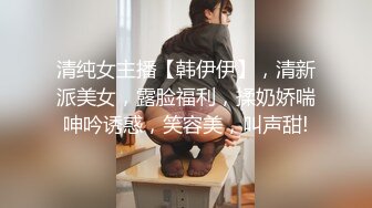 清纯女主播【韩伊伊】，清新派美女，露脸福利，揉奶娇喘呻吟诱惑，笑容美，叫声甜!