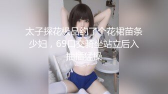 太子探花极品约了个花裙苗条少妇，69口交骑坐站立后入抽插猛操