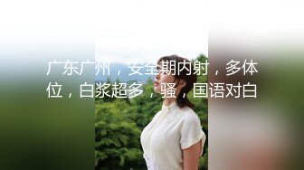 广东广州，安全期内射，多体位，白浆超多，骚，国语对白