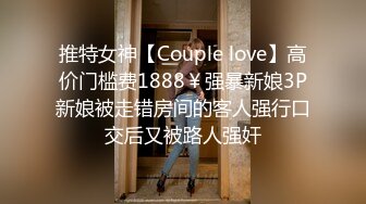 推特女神【Couple love】高价门槛费1888￥强暴新娘3P新娘被走错房间的客人强行口交后又被路人强奸