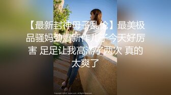 【最新封神母子乱伦】最美极品骚妈劲爆新作儿子今天好厉害 足足让我高潮了两次 真的太爽了