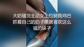 大奶骚货主动女上位骑我鸡巴抓着自己的奶子揉就喜欢这么骚的妹子