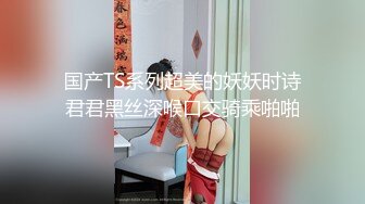 国产TS系列超美的妖妖时诗君君黑丝深喉口交骑乘啪啪