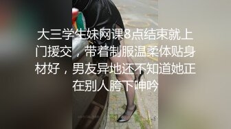 大三学生妹网课8点结束就上门援交，带着制服温柔体贴身材好，男友异地还不知道她正在别人胯下呻吟