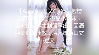 【AI高清画质2K修复】橙橙小萝莉】19岁极品小萌妹，夜晚街头学生制服露出，回酒店情趣装调教，后入爆菊口交足交