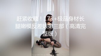 赶紧收藏！173+极品身材长腿嫩模反差婊第三部（高清完整版）