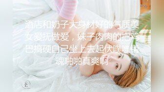 酒店和奶子大身材好的气质美女爱抚做爱，妹子肉肉的把鸡巴搞硬自己坐上去起伏噗嗤销魂啪啪真爽啊